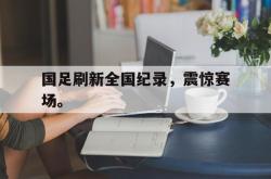 开云中国网站-国足刷新全国纪录，震惊赛场。
