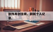 开云在线入口-张伟再创佳绩，刷新个人纪录。