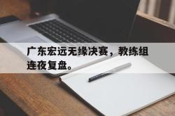 开云中国网站-广东宏远无缘决赛，教练组连夜复盘。