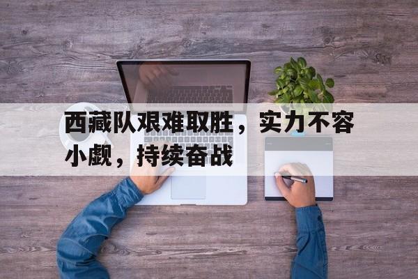 西藏队艰难取胜，实力不容小觑，持续奋战