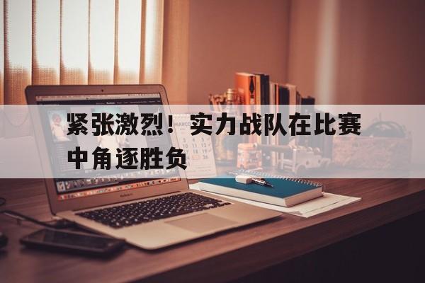 紧张激烈！实力战队在比赛中角逐胜负